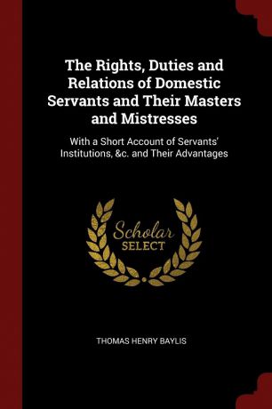 Thomas Henry Baylis The Rights, Duties and Relations of Domestic Servants and Their Masters and Mistresses. With a Short Account of Servants. Institutions, .c. and Their Advantages