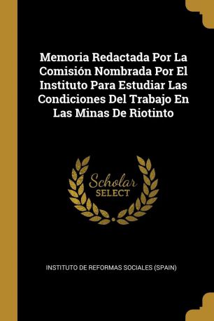 Memoria Redactada Por La Comision Nombrada Por El Instituto Para Estudiar Las Condiciones Del Trabajo En Las Minas De Riotinto