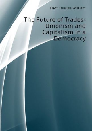 Eliot Charles William The Future of Trades-Unionism and Capitalism in a Democracy