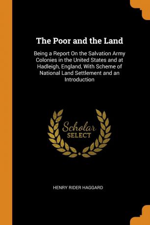 Henry Rider Haggard The Poor and the Land. Being a Report On the Salvation Army Colonies in the United States and at Hadleigh, England, With Scheme of National Land Settlement and an Introduction