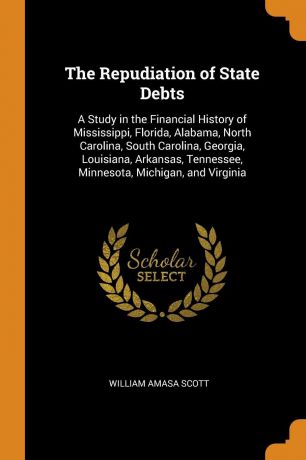 William Amasa Scott The Repudiation of State Debts. A Study in the Financial History of Mississippi, Florida, Alabama, North Carolina, South Carolina, Georgia, Louisiana, Arkansas, Tennessee, Minnesota, Michigan, and Virginia