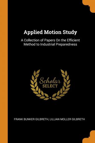 Frank Bunker Gilbreth, Lillian Moller Gilbreth Applied Motion Study. A Collection of Papers On the Efficient Method to Industrial Preparedness