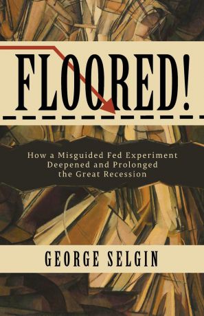 George Selgin Floored.. How a Misguided Fed Experiment Deepened and Prolonged the Great Recession