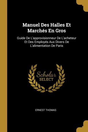 Ernest Thomas Manuel Des Halles Et Marches En Gros. Guide De L.approvisionneur De L.acheteur Et Des Employes Aux Divers De L.alimentation De Paris