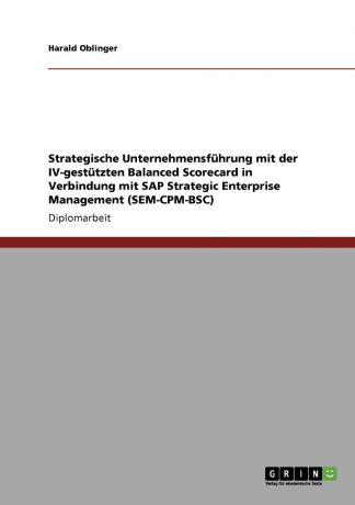 Harald Oblinger Strategische Unternehmensfuhrung mit der IV-gestutzten Balanced Scorecard in Verbindung mit SAP Strategic Enterprise Management (SEM-CPM-BSC)