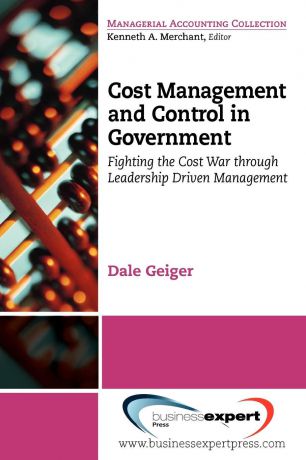 Dale Geiger Cost Management and Control in Government. A Proven, Practical Leadership Driven Management Approach to Fighting the Cost War in Government