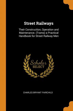 Charles Bryant Fairchild Street Railways. Their Construction, Operation and Maintenance. (Trams) a Practical Handbook for Street Railway Men