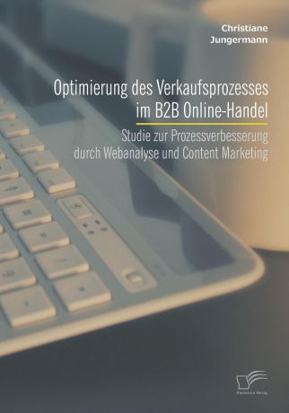 Christiane Jungermann Optimierung des Verkaufsprozesses im B2B Online-Handel. Studie zur Prozessverbesserung durch Webanalyse und Content Marketing