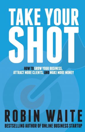 Robin Waite Take Your Shot. How to Grow Your Business, Attract More Clients, and Make More Money