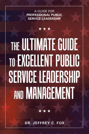 Dr. Jeffrey C. Fox The Ultimate Guide to Excellent Public Service Leadership and Management. A Guide for Professional Public Service Leadership