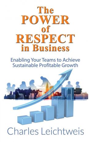 Charles Leichtweis The Power of Respect In Business. Enabling Your Teams To Achieve Sustainable Profitable Growth