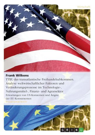 Frank Wilkens TTIP, das transatlantische Freihandelsabkommen. Analyse weltwirtschaftlicher Faktoren und Veranderungsprozesse im Technologie-, Nahrungsmittel-, Finanz- und Agrarsektor