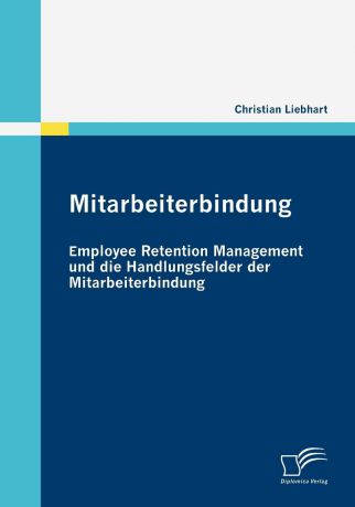 Christian Liebhart Mitarbeiterbindung. Employee Retention Management und die Handlungsfelder der Mitarbeiterbindung