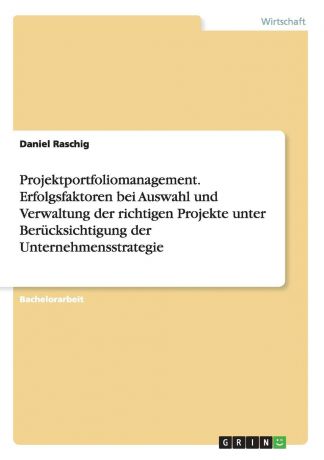 Daniel Raschig Projektportfoliomanagement. Erfolgsfaktoren bei Auswahl und Verwaltung der richtigen Projekte unter Berucksichtigung der Unternehmensstrategie