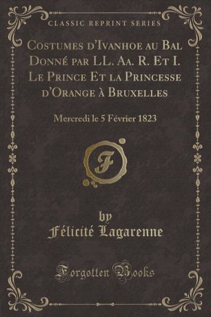 Félicité Lagarenne Costumes d.Ivanhoe au Bal Donne par LL. Aa. R. Et I. Le Prince Et la Princesse d.Orange a Bruxelles. Mercredi le 5 Fevrier 1823 (Classic Reprint)