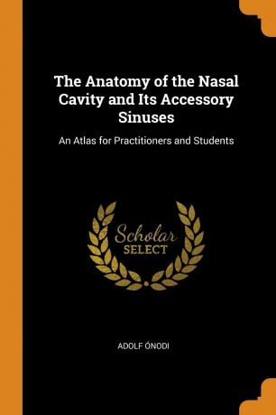 Adolf Ónodi The Anatomy of the Nasal Cavity and Its Accessory Sinuses. An Atlas for Practitioners and Students