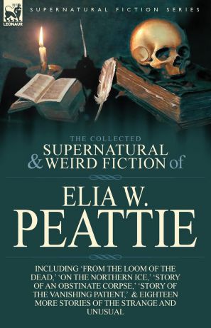Elia W. Peattie The Collected Supernatural and Weird Fiction of Elia W. Peattie. Twenty-Two Short Stories of the Strange and Unusual