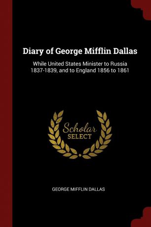 George Mifflin Dallas Diary of George Mifflin Dallas. While United States Minister to Russia 1837-1839, and to England 1856 to 1861