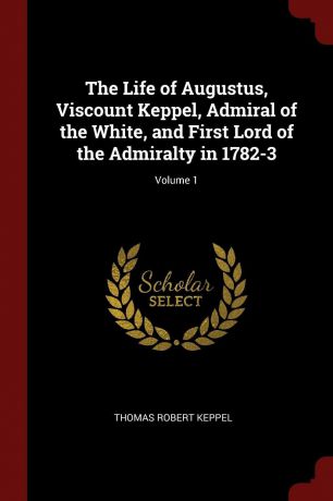 Thomas Robert Keppel The Life of Augustus, Viscount Keppel, Admiral of the White, and First Lord of the Admiralty in 1782-3; Volume 1