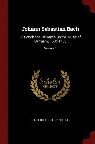 Clara Bell, Philipp Spitta Johann Sebastian Bach. His Work and Influence On the Music of Germany, 1685-1750; Volume 1