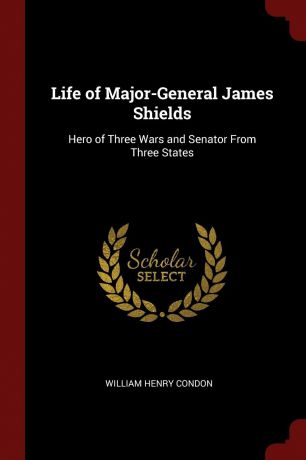William Henry Condon Life of Major-General James Shields. Hero of Three Wars and Senator From Three States