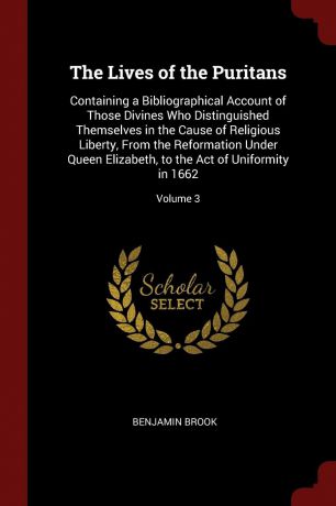 Benjamin Brook The Lives of the Puritans. Containing a Bibliographical Account of Those Divines Who Distinguished Themselves in the Cause of Religious Liberty, From the Reformation Under Queen Elizabeth, to the Act of Uniformity in 1662; Volume 3