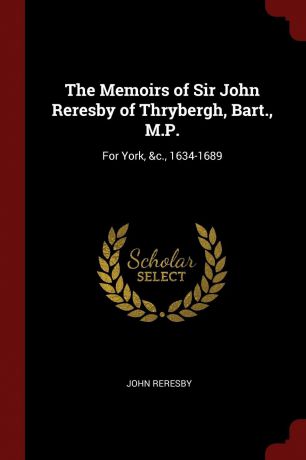 John Reresby The Memoirs of Sir John Reresby of Thrybergh, Bart., M.P. For York, .c., 1634-1689