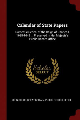 John Bruce Calendar of State Papers. Domestic Series, of the Reign of Charles I, 1625-1649 ... Preserved in Her Majesty.s Public Record Office