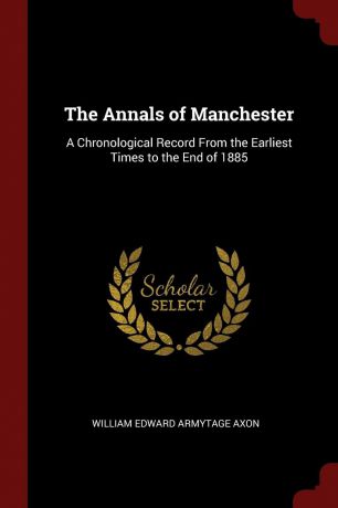 William Edward Armytage Axon The Annals of Manchester. A Chronological Record From the Earliest Times to the End of 1885