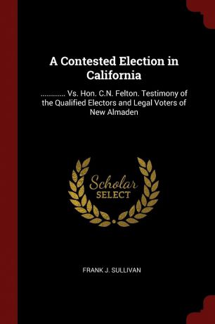 Frank J. Sullivan A Contested Election in California. ............ Vs. Hon. C.N. Felton. Testimony of the Qualified Electors and Legal Voters of New Almaden