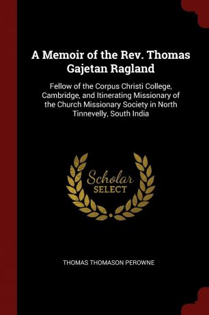 Thomas Thomason Perowne A Memoir of the Rev. Thomas Gajetan Ragland. Fellow of the Corpus Christi College, Cambridge, and Itinerating Missionary of the Church Missionary Society in North Tinnevelly, South India