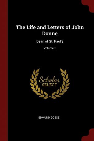 Edmund Gosse The Life and Letters of John Donne. Dean of St. Paul.s; Volume 1