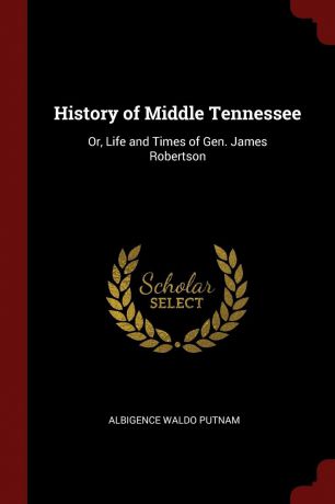 Albigence Waldo Putnam History of Middle Tennessee. Or, Life and Times of Gen. James Robertson