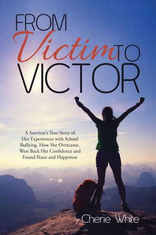 Cherie White From Victim to Victor. A Survivor.s True Story of Her Experiences with School Bullying. How She Overcame, Won Back Her Confidence and Found Peace and Happiness