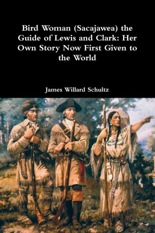 James Willard Schultz Bird Woman (Sacajawea) the Guide of Lewis and Clark. Her Own Story Now First Given to the World