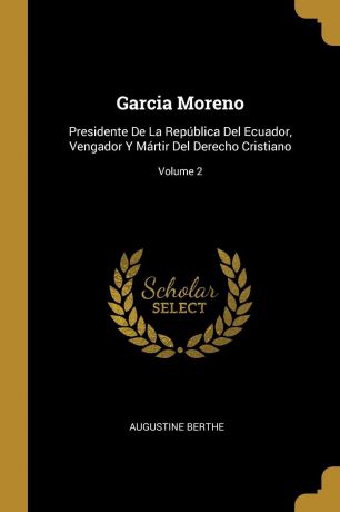 Augustine Berthe Garcia Moreno. Presidente De La Republica Del Ecuador, Vengador Y Martir Del Derecho Cristiano; Volume 2