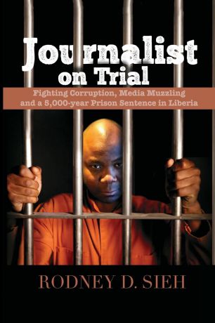 Rodney Sieh Journalist on Trial. Fighting Corruption, Media Muzzling and a 5,000-year Prison Sentence in Liberia