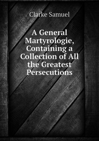 Clarke Samuel A General Martyrologie, Containing a Collection of All the Greatest Persecutions