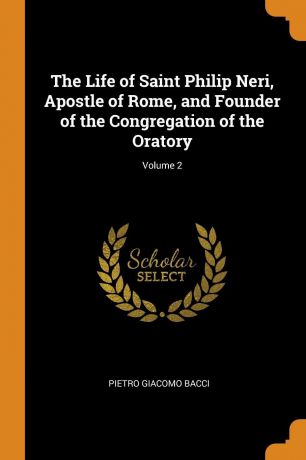 Pietro Giacomo Bacci The Life of Saint Philip Neri, Apostle of Rome, and Founder of the Congregation of the Oratory; Volume 2