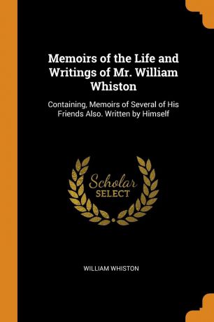 William Whiston Memoirs of the Life and Writings of Mr. William Whiston. Containing, Memoirs of Several of His Friends Also. Written by Himself