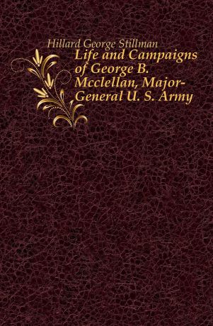 Hillard George Stillman Life and Campaigns of George B. Mcclellan, Major-General U. S. Army