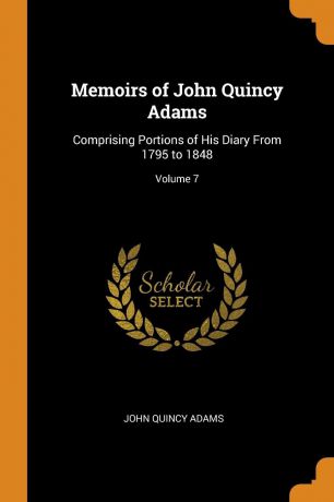 John Quincy Adams Memoirs of John Quincy Adams. Comprising Portions of His Diary From 1795 to 1848; Volume 7