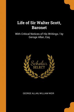 George Allan, William Weir Life of Sir Walter Scott, Baronet. With Critical Notices of His Writings / by Geroge Allan, Esq