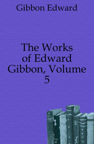 Edward Gibbon The Works of Edward Gibbon, Volume 5
