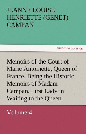 Jeanne Louise Henriette Campan Memoirs of the Court of Marie Antoinette, Queen of France, Volume 4 Being the Historic Memoirs of Madam Campan, First Lady in Waiting to the Queen