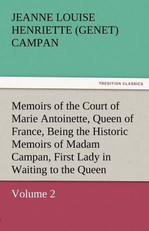 Jeanne Louise Henriette Campan Memoirs of the Court of Marie Antoinette, Queen of France, Volume 2 Being the Historic Memoirs of Madam Campan, First Lady in Waiting to the Queen