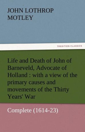 John Lothrop Motley Life and Death of John of Barneveld, Advocate of Holland. With a View of the Primary Causes and Movements of the Thirty Years. War - Complete (1614-23