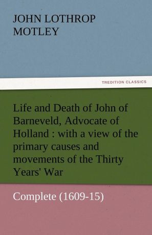 John Lothrop Motley Life and Death of John of Barneveld, Advocate of Holland. With a View of the Primary Causes and Movements of the Thirty Years. War - Complete (1609-15