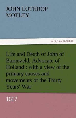 John Lothrop Motley Life and Death of John of Barneveld, Advocate of Holland. With a View of the Primary Causes and Movements of the Thirty Years. War, 1617