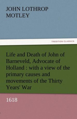 John Lothrop Motley Life and Death of John of Barneveld, Advocate of Holland. With a View of the Primary Causes and Movements of the Thirty Years. War, 1618